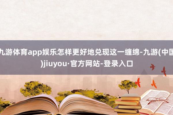 九游体育app娱乐怎样更好地兑现这一缠绵-九游(中国)jiuyou·官方网站-登录入口