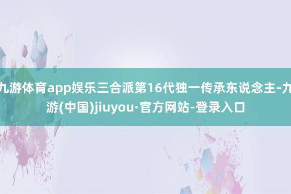 九游体育app娱乐三合派第16代独一传承东说念主-九游(中国)jiuyou·官方网站-登录入口