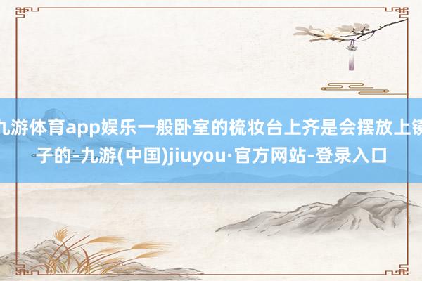 九游体育app娱乐一般卧室的梳妆台上齐是会摆放上镜子的-九游(中国)jiuyou·官方网站-登录入口