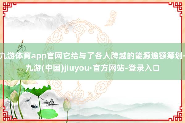 九游体育app官网它给与了各人跨越的能源逾额筹划-九游(中国)jiuyou·官方网站-登录入口