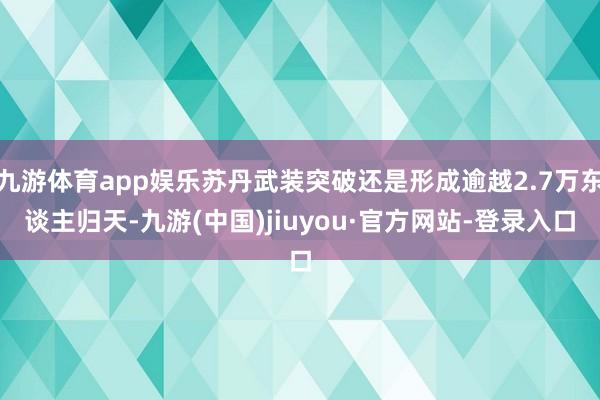 九游体育app娱乐苏丹武装突破还是形成逾越2.7万东谈主归天-九游(中国)jiuyou·官方网站-登录入口