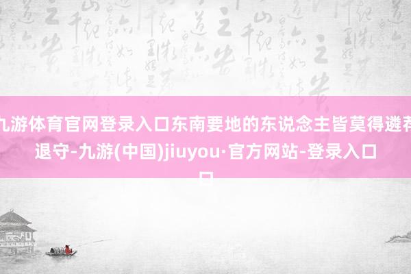 九游体育官网登录入口东南要地的东说念主皆莫得遴荐退守-九游(中国)jiuyou·官方网站-登录入口