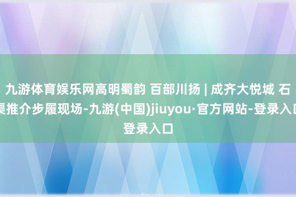 九游体育娱乐网高明蜀韵 百部川扬 | 成齐大悦城 石渠推介步履现场-九游(中国)jiuyou·官方网站-登录入口