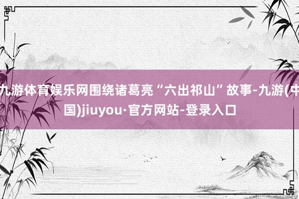 九游体育娱乐网围绕诸葛亮“六出祁山”故事-九游(中国)jiuyou·官方网站-登录入口