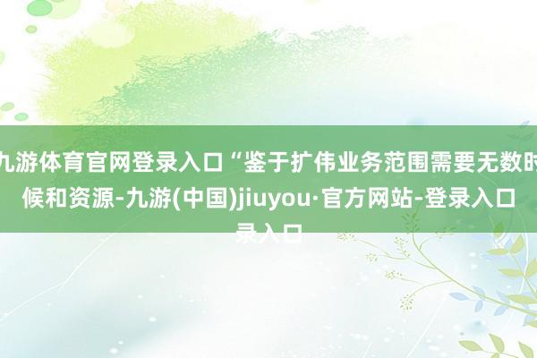 九游体育官网登录入口“鉴于扩伟业务范围需要无数时候和资源-九游(中国)jiuyou·官方网站-登录入口