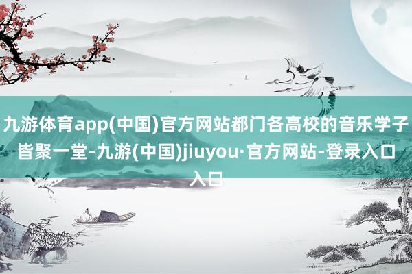 九游体育app(中国)官方网站都门各高校的音乐学子皆聚一堂-九游(中国)jiuyou·官方网站-登录入口