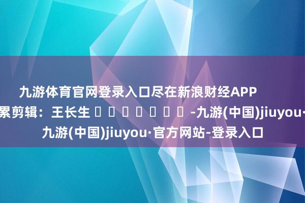 九游体育官网登录入口尽在新浪财经APP            						牵累剪辑：王长生 							-九游(中国)jiuyou·官方网站-登录入口