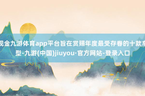 现金九游体育app平台旨在赏赐年度最受存眷的十款车型-九游(中国)jiuyou·官方网站-登录入口