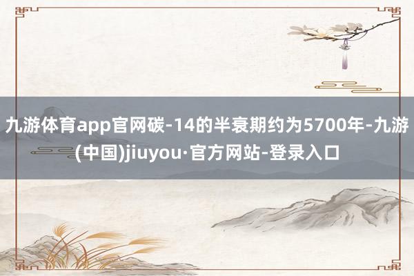 九游体育app官网碳-14的半衰期约为5700年-九游(中国)jiuyou·官方网站-登录入口