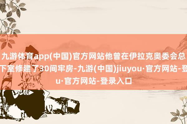 九游体育app(中国)官方网站他曾在伊拉克奥委会总部的地下室修建了30间牢房-九游(中国)jiuyou·官方网站-登录入口