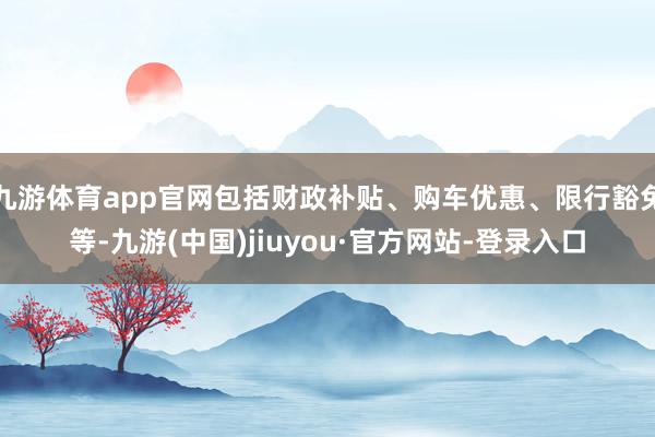 九游体育app官网包括财政补贴、购车优惠、限行豁免等-九游(中国)jiuyou·官方网站-登录入口