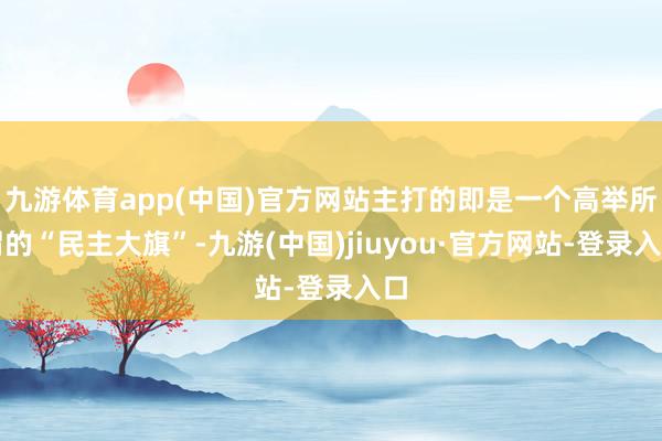 九游体育app(中国)官方网站主打的即是一个高举所谓的“民主大旗”-九游(中国)jiuyou·官方网站-登录入口