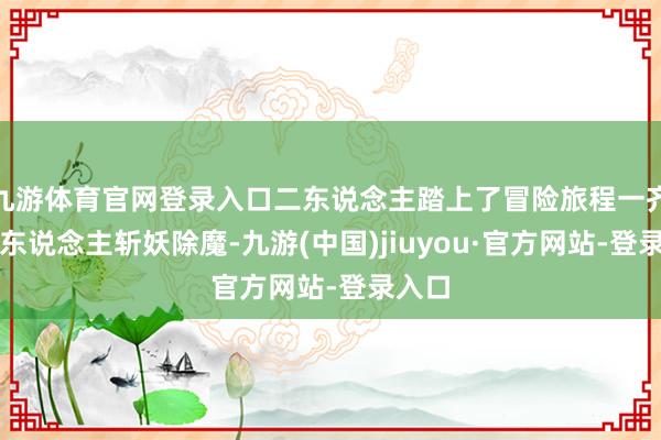 九游体育官网登录入口二东说念主踏上了冒险旅程一齐上两东说念主斩妖除魔-九游(中国)jiuyou·官方网站-登录入口