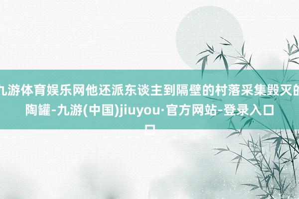 九游体育娱乐网他还派东谈主到隔壁的村落采集毁灭的陶罐-九游(中国)jiuyou·官方网站-登录入口