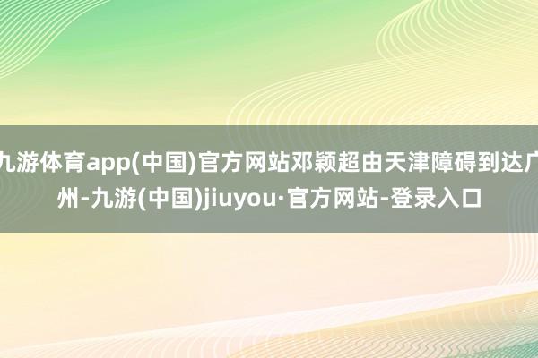 九游体育app(中国)官方网站邓颖超由天津障碍到达广州-九游(中国)jiuyou·官方网站-登录入口