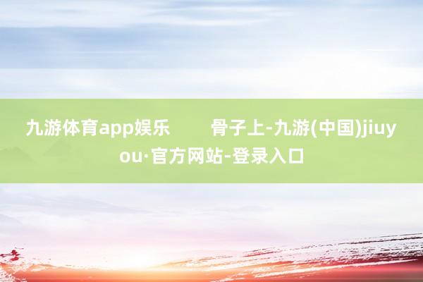 九游体育app娱乐        骨子上-九游(中国)jiuyou·官方网站-登录入口