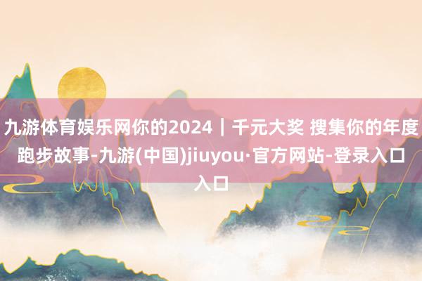 九游体育娱乐网你的2024｜千元大奖 搜集你的年度跑步故事-九游(中国)jiuyou·官方网站-登录入口