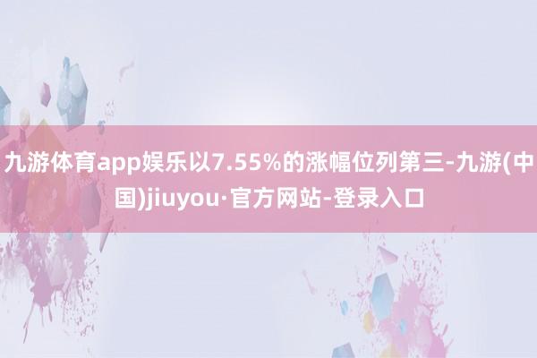 九游体育app娱乐以7.55%的涨幅位列第三-九游(中国)jiuyou·官方网站-登录入口