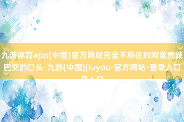 九游体育app(中国)官方网站完全不所往时阿谁真诚巴交的口头-九游(中国)jiuyou·官方网站-登录入口