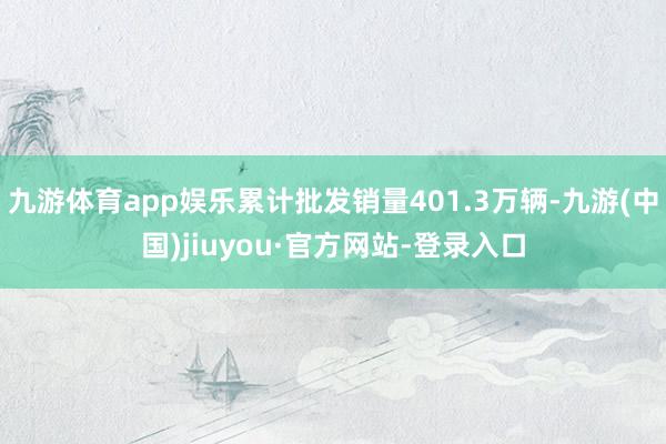 九游体育app娱乐累计批发销量401.3万辆-九游(中国)jiuyou·官方网站-登录入口