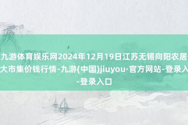 九游体育娱乐网2024年12月19日江苏无锡向阳农居品大市集价钱行情-九游(中国)jiuyou·官方网站-登录入口