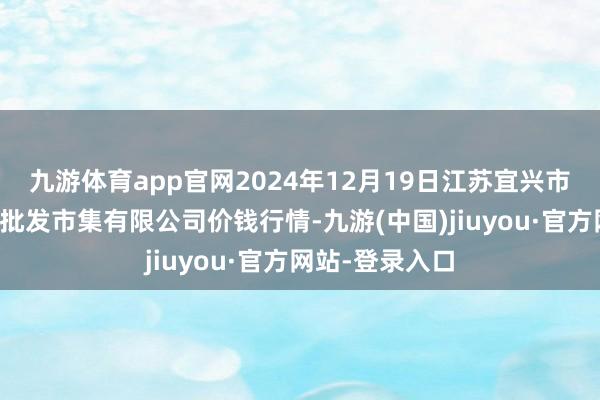 九游体育app官网2024年12月19日江苏宜兴市瑞德蔬菜果品批发市集有限公司价钱行情-九游(中国)jiuyou·官方网站-登录入口