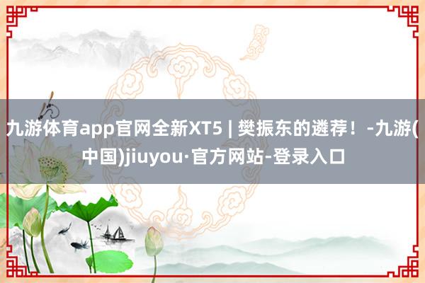 九游体育app官网全新XT5 | 樊振东的遴荐！-九游(中国)jiuyou·官方网站-登录入口