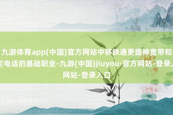 九游体育app(中国)官方网站中移铁通更提神宽带和固定电话的基础职业-九游(中国)jiuyou·官方网站-登录入口