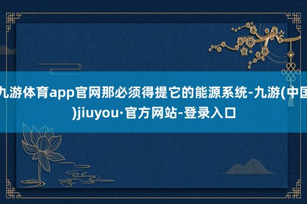 九游体育app官网那必须得提它的能源系统-九游(中国)jiuyou·官方网站-登录入口