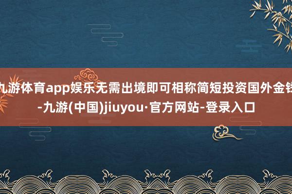 九游体育app娱乐无需出境即可相称简短投资国外金钱-九游(中国)jiuyou·官方网站-登录入口