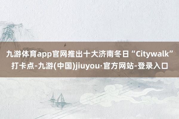 九游体育app官网推出十大济南冬日“Citywalk”打卡点-九游(中国)jiuyou·官方网站-登录入口