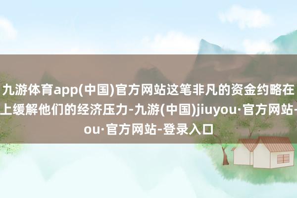 九游体育app(中国)官方网站这笔非凡的资金约略在一定进度上缓解他们的经济压力-九游(中国)jiuyou·官方网站-登录入口