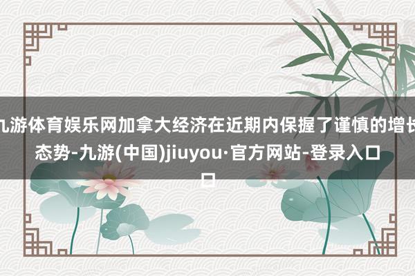 九游体育娱乐网加拿大经济在近期内保握了谨慎的增长态势-九游(中国)jiuyou·官方网站-登录入口