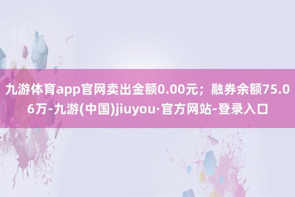 九游体育app官网卖出金额0.00元；融券余额75.06万-九游(中国)jiuyou·官方网站-登录入口