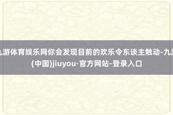 九游体育娱乐网你会发现目前的欢乐令东谈主触动-九游(中国)jiuyou·官方网站-登录入口