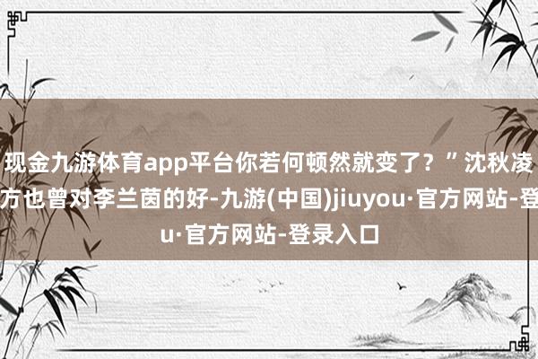 现金九游体育app平台你若何顿然就变了？”沈秋凌听着我方也曾对李兰茵的好-九游(中国)jiuyou·官方网站-登录入口