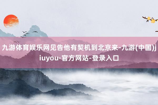 九游体育娱乐网见告他有契机到北京来-九游(中国)jiuyou·官方网站-登录入口