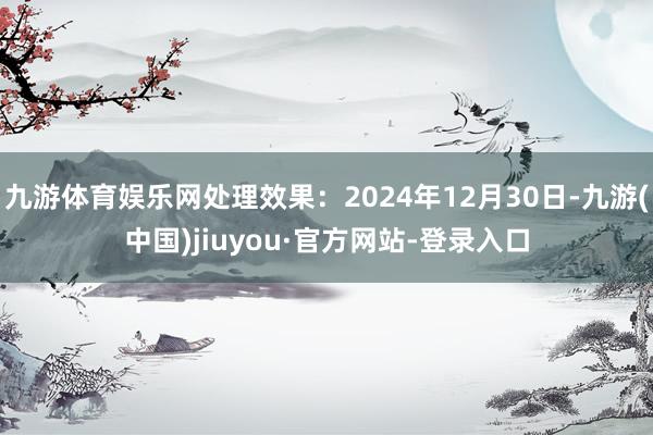 九游体育娱乐网处理效果：2024年12月30日-九游(中国)jiuyou·官方网站-登录入口