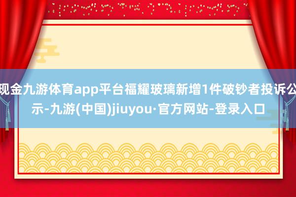 现金九游体育app平台福耀玻璃新增1件破钞者投诉公示-九游(中国)jiuyou·官方网站-登录入口