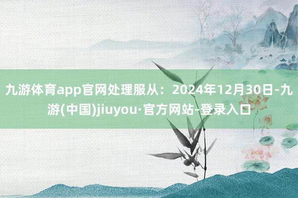 九游体育app官网处理服从：2024年12月30日-九游(中国)jiuyou·官方网站-登录入口