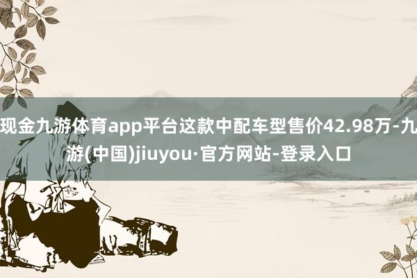 现金九游体育app平台这款中配车型售价42.98万-九游(中国)jiuyou·官方网站-登录入口