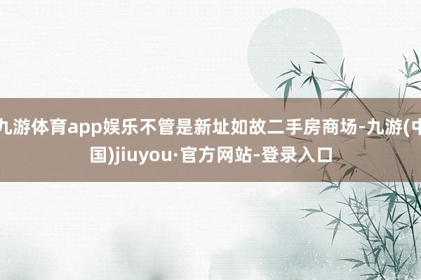 九游体育app娱乐不管是新址如故二手房商场-九游(中国)jiuyou·官方网站-登录入口