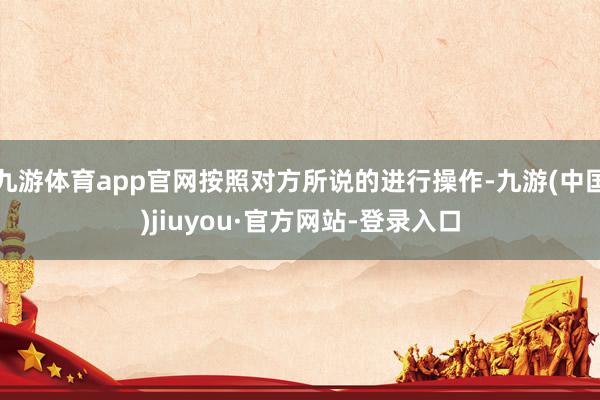 九游体育app官网按照对方所说的进行操作-九游(中国)jiuyou·官方网站-登录入口