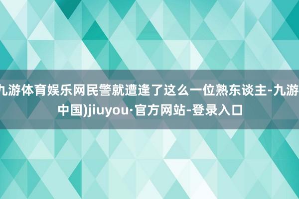 九游体育娱乐网民警就遭逢了这么一位熟东谈主-九游(中国)jiuyou·官方网站-登录入口