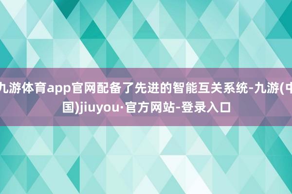 九游体育app官网配备了先进的智能互关系统-九游(中国)jiuyou·官方网站-登录入口