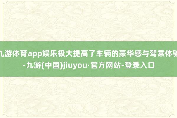 九游体育app娱乐极大提高了车辆的豪华感与驾乘体验-九游(中国)jiuyou·官方网站-登录入口