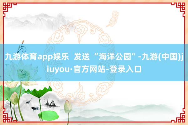 九游体育app娱乐  发送 “海洋公园”-九游(中国)jiuyou·官方网站-登录入口