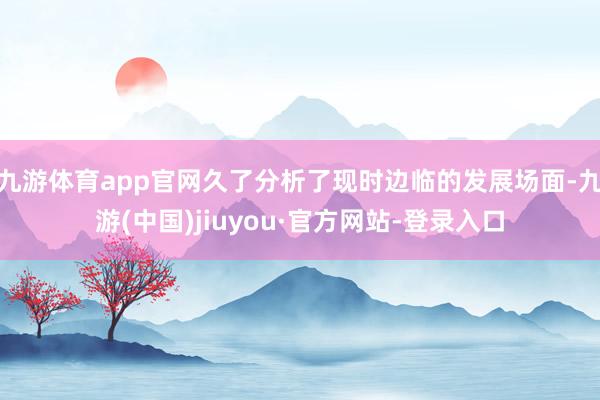 九游体育app官网久了分析了现时边临的发展场面-九游(中国)jiuyou·官方网站-登录入口