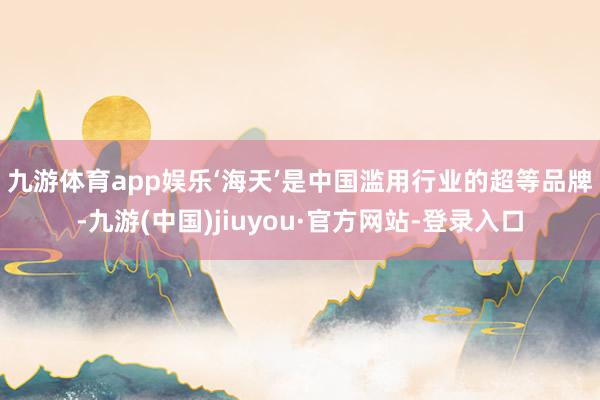 九游体育app娱乐　　‘海天’是中国滥用行业的超等品牌-九游(中国)jiuyou·官方网站-登录入口