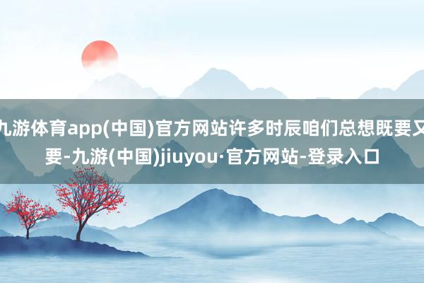 九游体育app(中国)官方网站许多时辰咱们总想既要又要-九游(中国)jiuyou·官方网站-登录入口